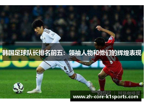 韩国足球队长排名前五:领袖人物和他们的辉煌表现 韩国足球队长排名前五:领袖人物和他们的辉煌表现
