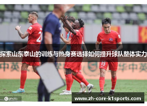 探索山东泰山的训练与热身赛选择如何提升球队整体实力 探索山东泰山的训练与热身赛选择如何提升球队整体实力