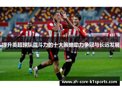 提升英超球队战斗力的十大策略助力争冠与长远发展 提升英超球队战斗力的十大策略助力争冠与长远发展