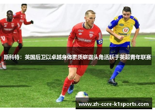 斯科特:英国后卫以卓越身体素质崭露头角活跃于英超青年联赛 斯科特:英国后卫以卓越身体素质崭露头角活跃于英超青年联赛