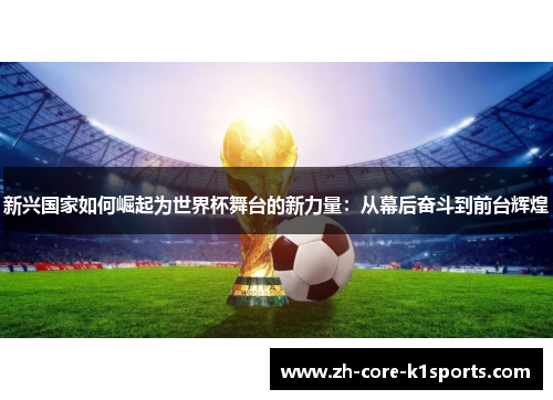 新兴国家如何崛起为世界杯舞台的新力量:从幕后奋斗到前台辉煌 新兴国家如何崛起为世界杯舞台的新力量:从幕后奋斗到前台辉煌