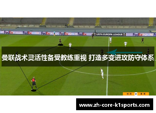 曼联战术灵活性备受教练重视 打造多变进攻防守体系 曼联战术灵活性备受教练重视 打造多变进攻防守体系