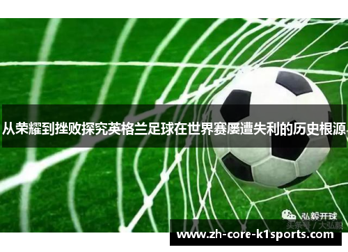 从荣耀到挫败探究英格兰足球在世界赛屡遭失利的历史根源 从荣耀到挫败探究英格兰足球在世界赛屡遭失利的历史根源