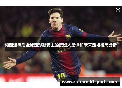 梅西退役后全球足球新霸主的接班人是谁和未来足坛格局分析 梅西退役后全球足球新霸主的接班人是谁和未来足坛格局分析