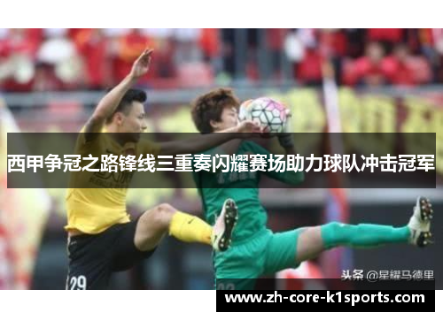 西甲争冠之路锋线三重奏闪耀赛场助力球队冲击冠军