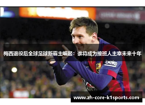 梅西退役后全球足球新霸主崛起：谁将成为接班人主宰未来十年