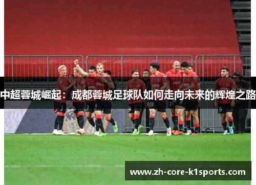 中超蓉城崛起:成都蓉城足球队如何走向未来的辉煌之路 中超蓉城崛起:成都蓉城足球队如何走向未来的辉煌之路
