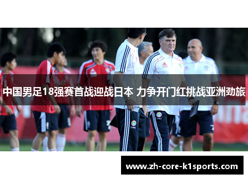 中国男足18强赛首战迎战日本 力争开门红挑战亚洲劲旅 中国男足18强赛首战迎战日本 力争开门红挑战亚洲劲旅