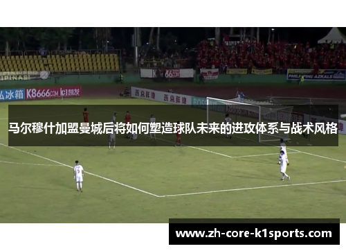 马尔穆什加盟曼城后将如何塑造球队未来的进攻体系与战术风格 马尔穆什加盟曼城后将如何塑造球队未来的进攻体系与战术风格
