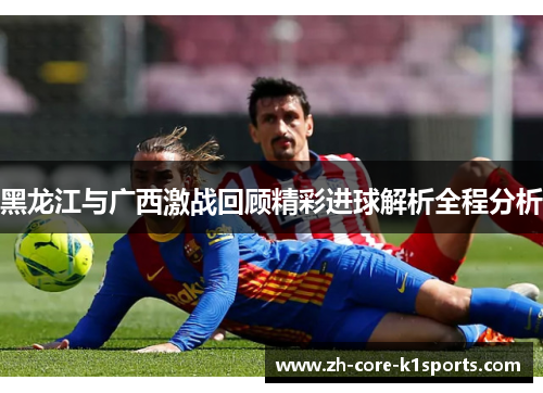 黑龙江与广西激战回顾精彩进球解析全程分析 黑龙江与广西激战回顾精彩进球解析全程分析