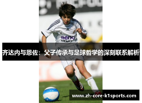 齐达内与恩佐:父子传承与足球哲学的深刻联系解析 齐达内与恩佐:父子传承与足球哲学的深刻联系解析