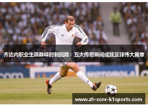 齐达内职业生涯巅峰时刻回顾:五大传奇瞬间成就足球伟大篇章 齐达内职业生涯巅峰时刻回顾:五大传奇瞬间成就足球伟大篇章