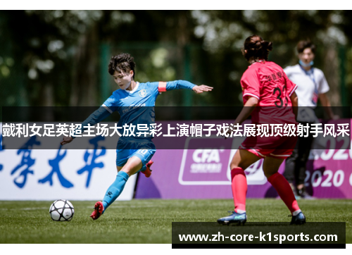戴利女足英超主场大放异彩上演帽子戏法展现顶级射手风采 戴利女足英超主场大放异彩上演帽子戏法展现顶级射手风采