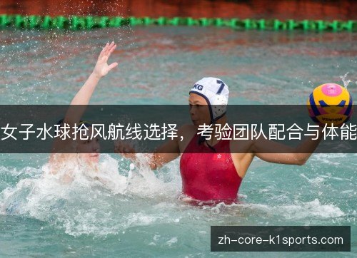 女子水球抢风航线选择，考验团队配合与体能